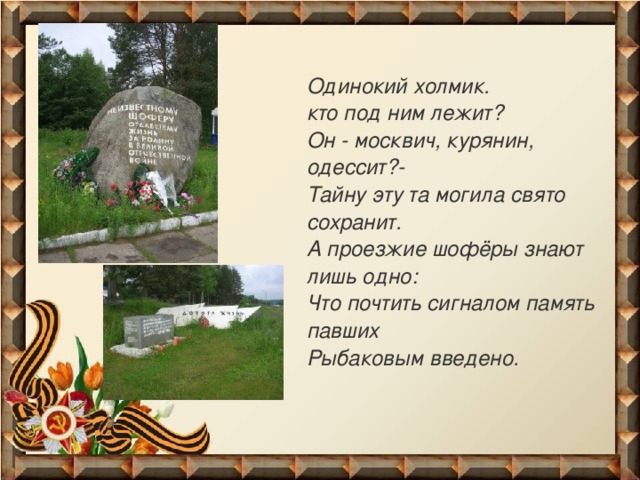 Одинокий холмик.  кто под ним лежит?  Он - москвич, курянин, одессит?-  Тайну эту та могила свято  сохранит.  А проезжие шофёры знают лишь одно:  Что почтить сигналом память павших  Рыбаковым введено.  