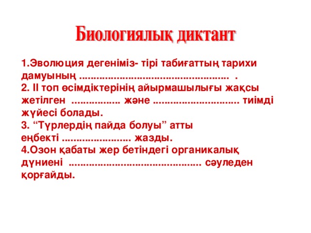 1.Эволюция дегеніміз- тірі табиғаттың тарихи дамуының .................................................... . 2. ІІ топ өсімдіктерінің айырмашылығы жақсы жетілген ................. және .............................. тиімді жүйесі болады. 3. “Түрлердің пайда болуы” атты еңбекті ........................ жазды. 4.Озон қабаты жер бетіндегі органикалық дүниені .............................................. сәуледен қорғайды.