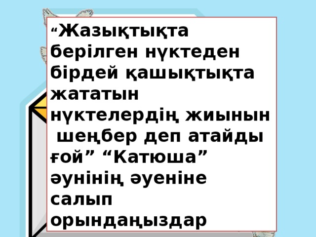 “ Жазықтықта берілген нүктеден бірдей қашықтықта жататын нүктелердің жиынын шеңбер деп атайды ғой” “Катюша” әунінің әуеніне салып орындаңыздар