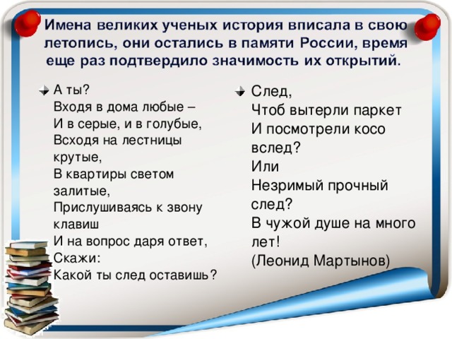 А ты?   Входя в дома любые –   И в серые, и в голубые,   Всходя на лестницы крутые,   В квартиры светом залитые,   Прислушиваясь к звону клавиш   И на вопрос даря ответ,   Скажи:   Какой ты след оставишь?    След,   Чтоб вытерли паркет   И посмотрели косо вслед?   Или   Незримый прочный след?   В чужой душе на много лет!   (Леонид Мартынов)