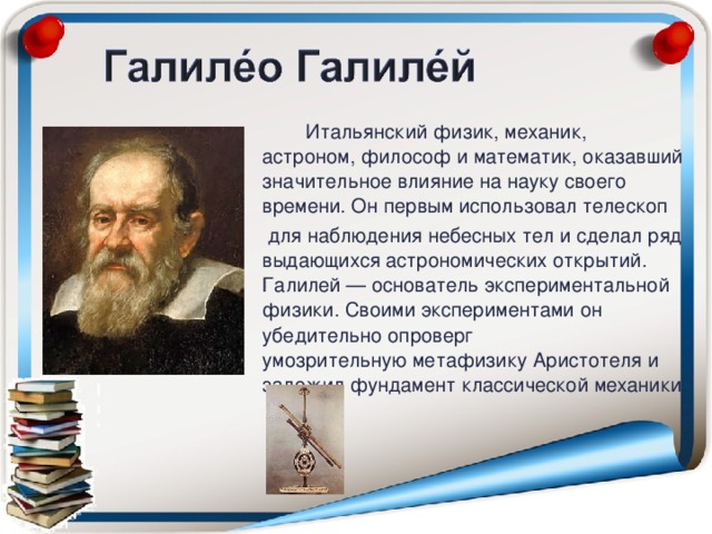 Итальянский физик, механик, астроном, философ и математик, оказавший значительное влияние на науку своего времени. Он первым использовал телескоп   для наблюдения небесных тел и сделал ряд выдающихся астрономических открытий. Галилей — основатель экспериментальной физики. Своими экспериментами он убедительно опроверг умозрительную метафизику Аристотеля и заложил фундамент классической механики.