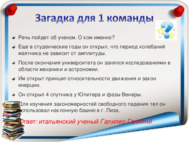 Речь пойдет об ученом. О ком именно? Еще в студенческие годы он открыл, что период колебаний маятника не зависит от амплитуды. После окончания университета он занялся исследованиями в области механики и астрономии. Им открыт принцип относительности движения и закон инерции. Он открыл 4 спутника у Юпитера и фазы Венеры. Для изучения закономерностей свободного падения тел он использовал наклонную башню в г. Пиза.