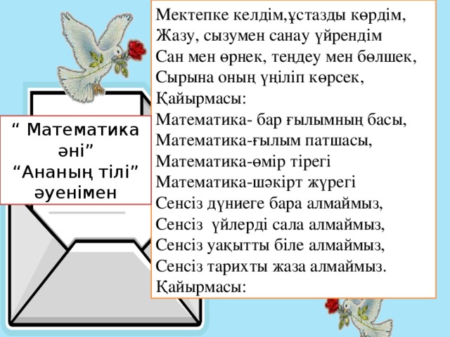 Мектепке келдім,ұстазды көрдім, Жазу, сызумен санау үйрендім Сан мен өрнек, теңдеу мен бөлшек, Сырына оның үңіліп көрсек, Қайырмасы: Математика- бар ғылымның басы, Математика-ғылым патшасы, Математика-өмір тірегі Математика-шәкірт жүрегі Сенсіз дүниеге бара алмаймыз, Сенсіз үйлерді сала алмаймыз, Сенсіз уақытты біле алмаймыз, Сенсіз тарихты жаза алмаймыз. Қайырмасы: “ Математика әні” “ Ананың тілі” әуенімен