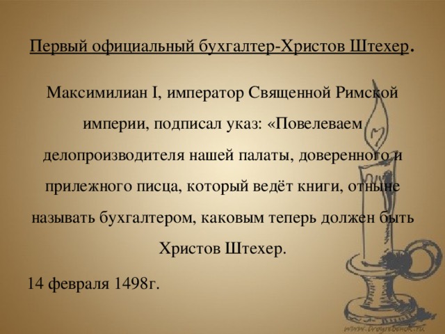 Первый официальный бухгалтер-Христов Штехер . Максимилиан I, император Священной Римской империи, подписал указ: «Повелеваем делопроизводителя нашей палаты, доверенного и прилежного писца, который ведёт книги, отныне называть бухгалтером, каковым теперь должен быть Христов Штехер. 14 февраля 1498г.