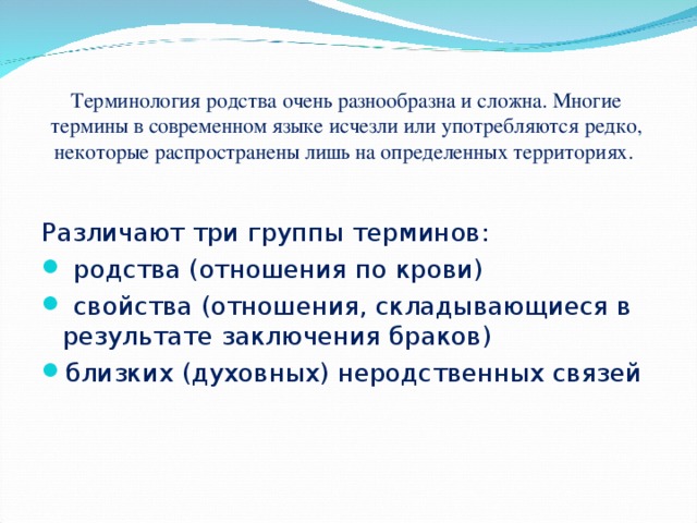 Терминология родства очень разнообразна и сложна. Многие термины в современном языке исчезли или употребляются редко, некоторые распространены лишь на определенных территориях. Различают три группы терминов: