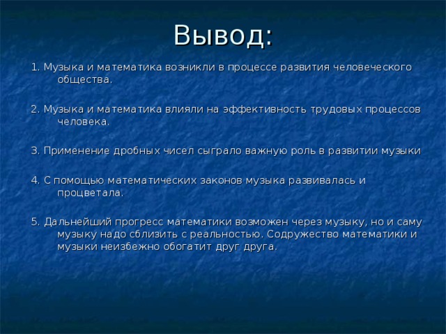 1. Музыка и математика возникли в процессе развития человеческого общества. 2. Музыка и математика влияли на эффективность трудовых процессов человека. 3. Применение дробных чисел сыграло важную роль в развитии музыки 4. С помощью математических законов музыка развивалась и процветала. 5. Дальнейший прогресс математики возможен через музыку, но и саму музыку надо сблизить с реальностью. Содружество математики и музыки неизбежно обогатит друг друга.