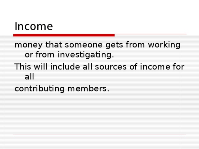 Income money that someone gets from working or from investigating. This will include all sources of income for all contributing members.