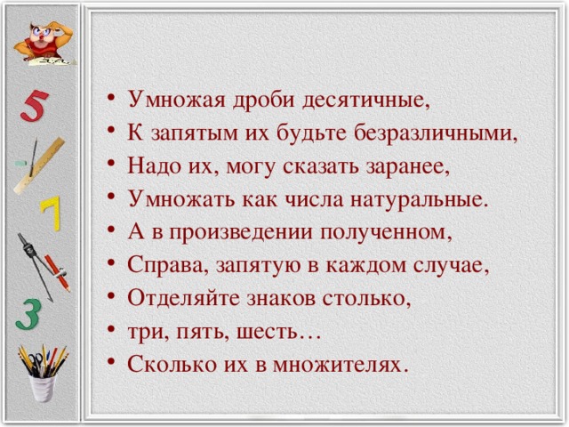 Умножая дроби десятичные, К запятым их будьте безразличными, Надо их, могу сказать заранее, Умножать как числа натуральные. А в произведении полученном, Справа, запятую в каждом случае, Отделяйте знаков столько, три, пять, шесть… Сколько их в множителях.