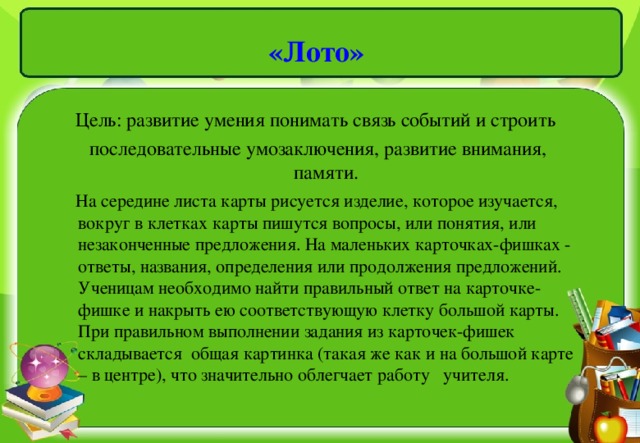 «Лото»   Цель: развитие умения понимать связь событий и строить  последовательные умозаключения, развитие внимания, памяти.  На середине листа карты рисуется изделие, которое изучается, вокруг в клетках карты пишутся вопросы, или понятия, или незаконченные предложения. На маленьких карточках-фишках - ответы, названия, определения или продолжения предложений. Ученицам необходимо найти правильный ответ на карточке-фишке и накрыть ею соответствующую клетку большой карты. При правильном выполнении задания из карточек-фишек складывается общая картинка (такая же как и на большой карте – в центре), что значительно облегчает работу учителя.