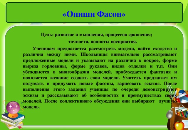 «Опиши Фасон»   Цель: развитие и мышления, процессов сравнения;  точности, полноты восприятия.  Ученицам предлагается рассмотреть модели, найти сходство и различия между ними. Школьницы внимательно рассматривают предложенные модели и указывают на различия в покрое, форме выреза горловины, форме рукавов, видов отделки и т.п. Они убеждаются в многообразии моделей, пробуждается фантазия и появляется желание создать свои модели. Учитель предлагает им подумать и придумать новые фасоны, зарисовать эскизы. После выполнения этого задания ученицы по очереди демонстрируют эскизы и рассказывают об особенностях и преимуществах своих моделей. После коллективного обсуждения они выбирают лучшую модель.