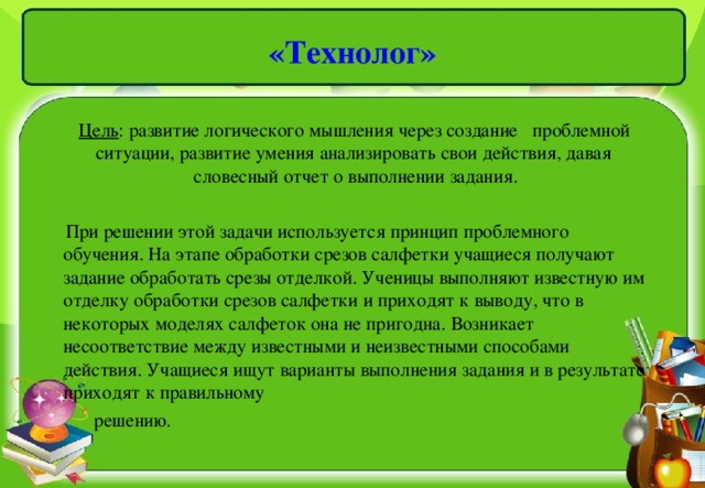 «Технолог»  Цель : развитие логического мышления через создание проблемной ситуации, развитие умения анализировать свои действия, давая словесный отчет о выполнении задания.  При решении этой задачи используется принцип проблемного обучения. На этапе обработки срезов салфетки учащиеся получают задание обработать срезы отделкой. Ученицы выполняют известную им отделку обработки срезов салфетки и приходят к выводу, что в некоторых моделях салфеток она не пригодна. Возникает несоответствие между известными и неизвестными способами действия. Учащиеся ищут варианты выполнения задания и в результате приходят к правильному  решению.