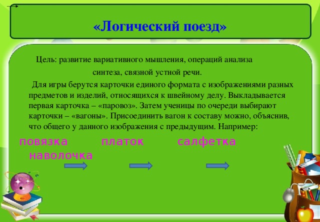 «Логический поезд»    Цель: развитие вариативного мышления, операций анализа  синтеза, связной устной речи.  Для игры берутся карточки единого формата с изображениями разных предметов и изделий, относящихся к швейному делу. Выкладывается первая карточка – «паровоз». Затем ученицы по очереди выбирают карточки – «вагоны». Присоединить вагон к составу можно, объяснив, что общего у данного изображения с предыдущим. Например: повязка  платок  салфетка  наволочка