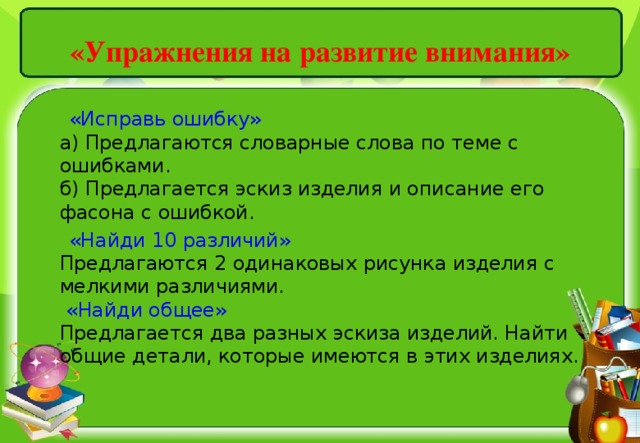 «Упражнения на развитие внимания»    «Исправь ошибку»   а) Предлагаются словарные слова по теме с ошибками.   б) Предлагается эскиз изделия и описание его фасона с ошибкой.   «Найди 10 различий»   Предлагаются 2 одинаковых рисунка изделия с мелкими различиями.   «Найди общее»   Предлагается два разных эскиза изделий. Найти общие детали, которые имеются в этих изделиях. 