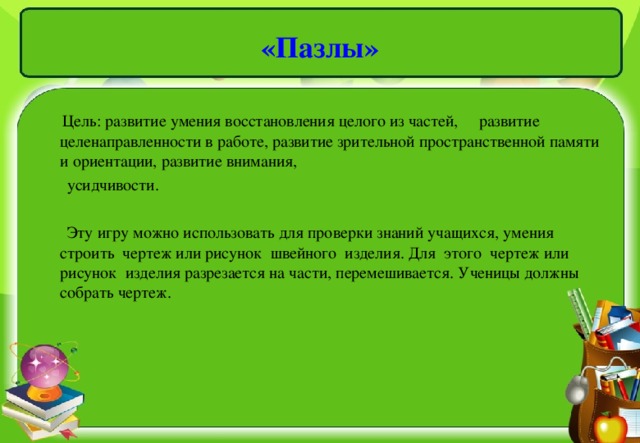 «Пазлы»  Цель: развитие умения восстановления целого из частей, развитие целенаправленности в работе, развитие зрительной пространственной памяти и ориентации, развитие внимания,  усидчивости.  Эту игру можно использовать для проверки знаний учащихся, умения строить чертеж или рисунок швейного изделия. Для этого чертеж или рисунок изделия разрезается на части, перемешивается. Ученицы должны собрать чертеж.