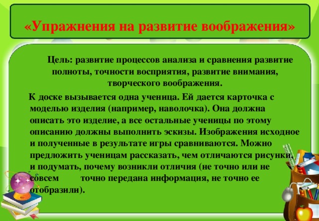 «Упражнения на развитие воображения»    Цель: развитие процессов анализа и сравнения развитие полноты, точности восприятия, развитие внимания, творческого воображения.  К доске вызывается одна ученица. Ей дается карточка с моделью изделия (например, наволочка). Она должна описать это изделие, а все остальные ученицы по этому описанию должны выполнить эскизы. Изображения исходное и полученные в результате игры сравниваются. Можно предложить ученицам рассказать, чем отличаются рисунки, и подумать, почему возникли отличия (не точно или не совсем точно передана информация, не точно ее отобразили).