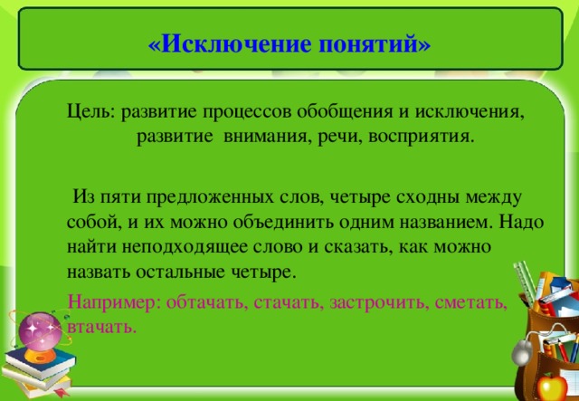 «Исключение понятий»     Цель: развитие процессов обобщения и исключения, развитие внимания, речи, восприятия.  Из пяти предложенных слов, четыре сходны между собой, и их можно объединить одним названием. Надо найти неподходящее слово и сказать, как можно назвать остальные четыре.  Например: обтачать, стачать, застрочить, сметать, втачать.