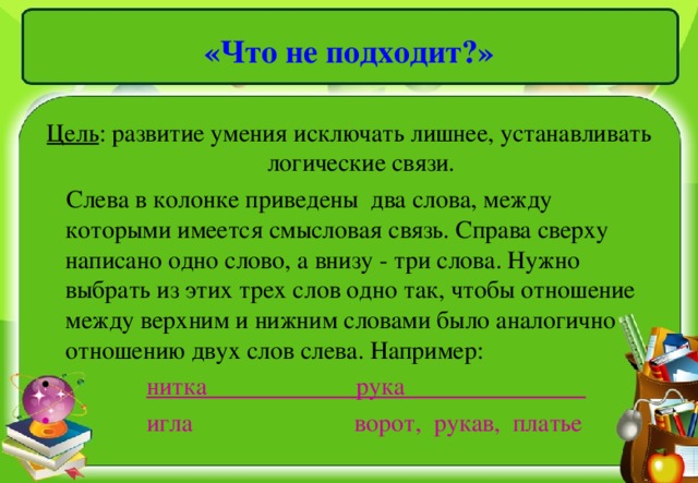 «Что не подходит?» Цель : развитие умения исключать лишнее, устанавливать логические связи.  Слева в колонке приведены два слова, между которыми имеется смысловая связь. Справа сверху написано одно слово, а внизу - три слова. Нужно выбрать из этих трех слов одно так, чтобы отношение между верхним и нижним словами было аналогично отношению двух слов слева. Например: