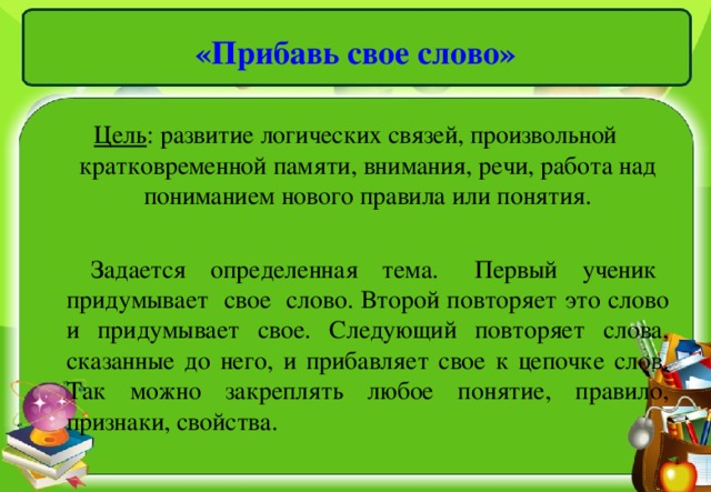 «Прибавь свое слово» Цель : развитие логических связей, произвольной кратковременной памяти, внимания, речи, работа над пониманием нового правила или понятия.  Задается определенная тема. Первый ученик придумывает свое слово. Второй повторяет это слово и придумывает свое. Следующий повторяет слова, сказанные до него, и прибавляет свое к цепочке слов. Так можно закреплять любое понятие, правило, признаки, свойства.