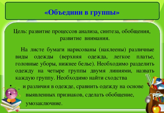 «Объедини в группы» Цель: развитие процессов анализа, синтеза, обобщения, развитие внимания.  На листе бумаги нарисованы (наклеены) различные виды одежды (верхняя одежда, легкое платье, головные уборы, нижнее белье). Необходимо разделить одежду на четыре группы двумя линиями, назвать каждую группу. Необходимо найти сходства