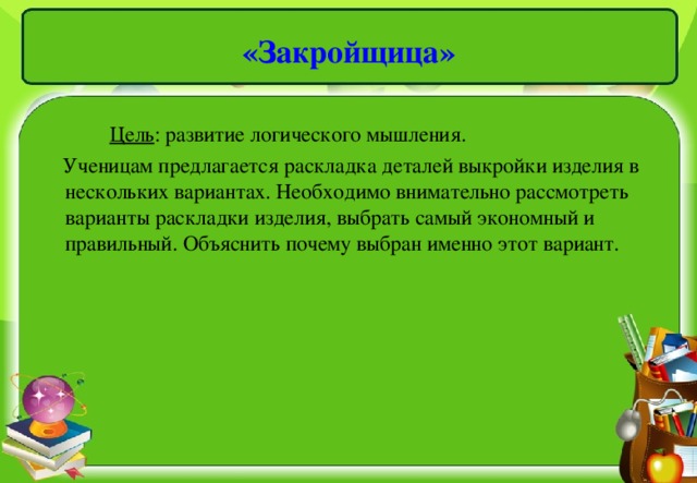 «Закройщица»  Цель : развитие логического мышления.  Ученицам предлагается раскладка деталей выкройки изделия в нескольких вариантах. Необходимо внимательно рассмотреть варианты раскладки изделия, выбрать самый экономный и правильный. Объяснить почему выбран именно этот вариант.  