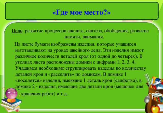 «Где мое место?» Цель : развитие процессов анализа, синтеза, обобщения, развитие памяти, внимания.  На листе бумаги изображены изделия, которые учащиеся изготавливают на уроках швейного дела. Эти изделия имеют различное количеств деталей кроя (от одной до четырех). В уголках листа расположены домики с цифрами 1, 2, 3, 4. Учащимся необходимо сгруппировать изделия по количеству деталей кроя и «расселить» по домикам. В домике 1 «поселятся» изделия, имеющие 1 деталь кроя (салфетка), в домике 2 - изделия, имеющие две детали кроя (мешочек для  хранения работ) и т.д.