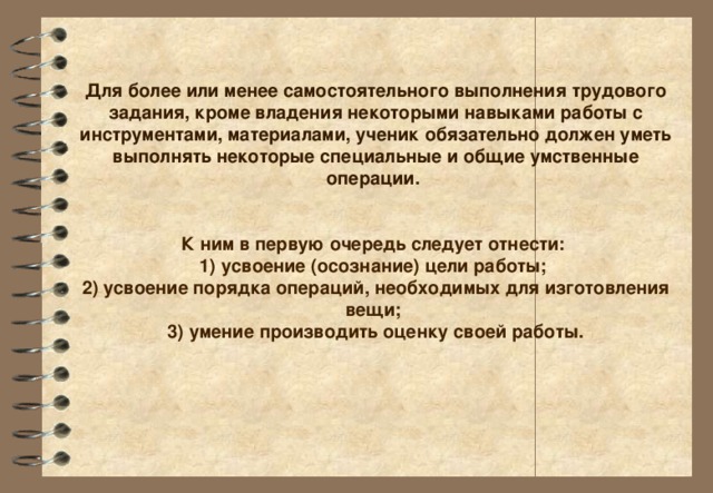 Для более или менее самостоятельного выполнения трудового задания, кроме владения некоторыми навыками работы с инструментами, материалами, ученик обязательно должен уметь выполнять некоторые специальные и общие умственные операции .    К ним в первую очередь следует отнести:   1) усвоение (осознание) цели работы;   2) усвоение порядка операций, необходимых для изготовления вещи;   3) умение производить оценку своей работы.