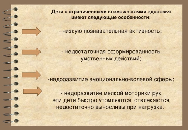 Дети с ограниченными возможностями здоровья имеют следующие особенности:   - низкую познавательная активность;    - недостаточная сформированность умственных действий;    -недоразвитие эмоционально-волевой сферы;   - недоразвитие мелкой моторики рук  эти дети быстро утомляются, отвлекаются, недостаточно выносливы при нагрузке.