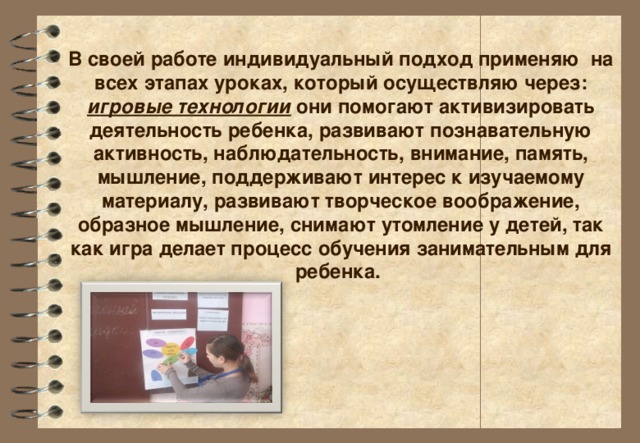 В своей работе индивидуальный подход применяю на всех этапах уроках, который осуществляю через: игровые технологии они помогают активизировать деятельность ребенка, развивают познавательную активность, наблюдательность, внимание, память, мышление, поддерживают интерес к изучаемому материалу, развивают творческое воображение, образное мышление, снимают утомление у детей, так как игра делает процесс обучения занимательным для ребенка.