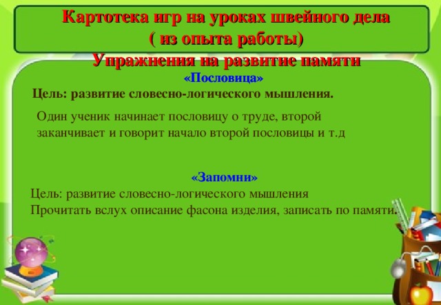 «Запомни»  Цель: развитие словесно-логического мышления Прочитать вслух описание фасона изделия, записать по памяти .  Картотека игр на уроках швейного дела ( из опыта работы) Упражнения на развитие памяти «Пословица» «Пословица» Цель: развитие словесно-логического мышления. Один ученик начинает пословицу о труде, второй заканчивает и говорит начало второй пословицы и т.д