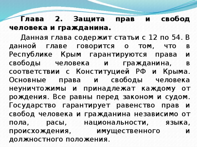 Глава 2. Защита прав и свобод человека и гражданина. Данная глава содержит статьи с 12 по 54. В данной главе говорится о том, что в Республике Крым гарантируются права и свободы человека и гражданина, в соответствии с Конституцией РФ и Крыма. Основные права и свободы человека неуничтожимы и принадлежат каждому от рождения. Все равны перед законом и судом. Государство гарантирует равенство прав и свобод человека и гражданина независимо от пола, расы, национальности, языка, происхождения, имущественного и должностного положения.