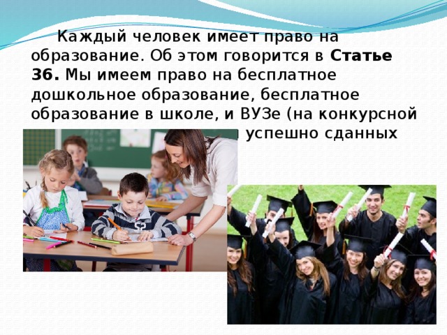 Каждый человек имеет право на образование. Об этом говорится в Статье 36. Мы имеем право на бесплатное дошкольное образование, бесплатное образование в школе, и ВУЗе (на конкурсной основе, т.е. при условии успешно сданных экзаменов).