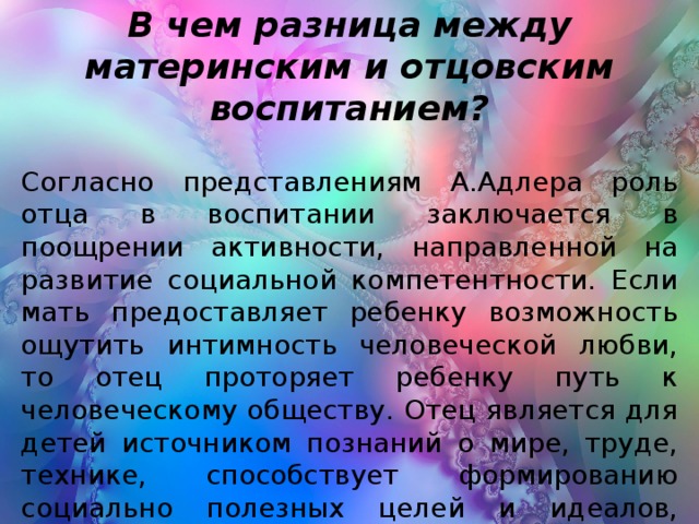 В чем разница между материнским и отцовским воспитанием? Согласно представлениям А.Адлера роль отца в воспитании заключается в поощрении активности, направленной на развитие социальной компетентности. Если мать предоставляет ребенку возможность ощутить интимность человеческой любви, то отец проторяет ребенку путь к человеческому обществу. Отец является для детей источником познаний о мире, труде, технике, способствует формированию социально полезных целей и идеалов, профессиональной ориентации.