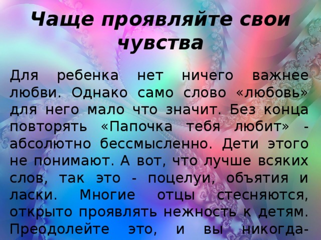 Чаще проявляйте свои чувства Для ребенка нет ничего важнее любви. Однако само слово «любовь» для него мало что значит. Без конца повторять «Папочка тебя любит» - абсолютно бессмысленно. Дети этого не понимают. А вот, что лучше всяких слов, так это - поцелуи, объятия и ласки. Многие отцы стесняются, открыто проявлять нежность к детям. Преодолейте это, и вы никогда-никогда об этом не пожалеете.