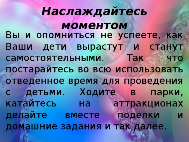 Наслаждайтесь моментом Вы и опомниться не успеете, как Ваши дети вырастут и станут самостоятельными. Так что постарайтесь во всю использовать отведенное время для проведения с детьми. Ходите в парки, катайтесь на аттракционах делайте вместе поделки и домашние задания и так далее.