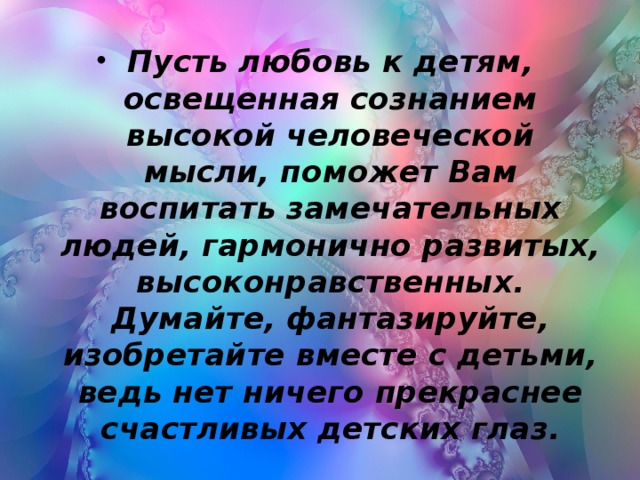 Пусть любовь к детям, освещенная сознанием высокой человеческой мысли, поможет Вам воспитать замечательных людей, гармонично развитых, высоконравственных. Думайте, фантазируйте, изобретайте вместе с детьми, ведь нет ничего прекраснее счастливых детских глаз.