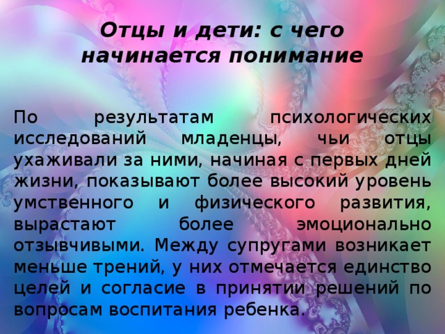 Отцы и дети: с чего начинается понимание По результатам психологических исследований младенцы, чьи отцы ухаживали за ними, начиная с первых дней жизни, показывают более высокий уровень умственного и физического развития, вырастают более эмоционально отзывчивыми. Между супругами возникает меньше трений, у них отмечается единство целей и согласие в принятии решений по вопросам воспитания ребенка.