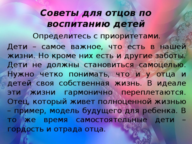 Советы для отцов по воспитанию детей Определитесь с приоритетами. Дети – самое важное, что есть в нашей жизни. Но кроме них есть и другие заботы. Дети не должны становиться самоцелью. Нужно четко понимать, что и у отца и детей своя собственная жизнь. В идеале эти жизни гармонично переплетаются. Отец, который живет полноценной жизнью – пример, модель будущего для ребенка. В то же время самостоятельные дети – гордость и отрада отца.