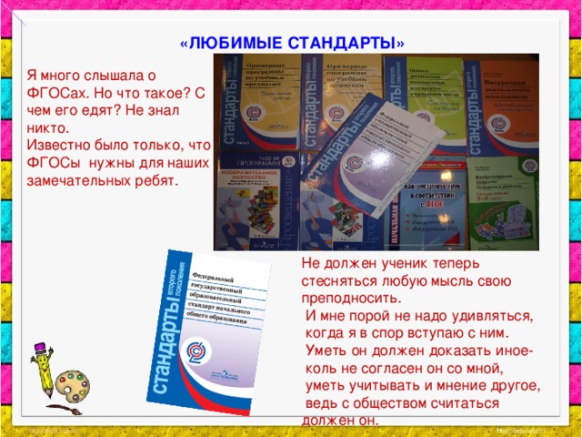 «ЛЮБИМЫЕ СТАНДАРТЫ» Я много слышала о ФГОСах. Но что такое? С чем его едят? Не знал никто. Известно было только, что ФГОСы нужны для наших замечательных ребят. Не должен ученик теперь стесняться любую мысль свою преподносить.  И мне порой не надо удивляться,  когда я в спор вступаю с ним.  Уметь он должен доказать иное-  коль не согласен он со мной,  уметь учитывать и мнение другое,  ведь с обществом считаться должен он.