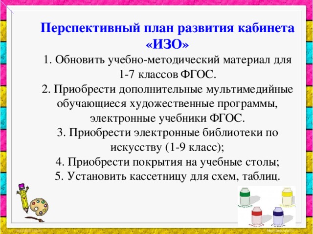 Перспективный план развития кабинета «ИЗО»  1. Обновить учебно-методический материал для 1-7 классов ФГОС.  2. Приобрести дополнительные мультимедийные обучающиеся художественные программы, электронные учебники ФГОС.  3. Приобрести электронные библиотеки по искусству (1-9 класс);  4. Приобрести покрытия на учебные столы;  5. Установить кассетницу для схем, таблиц.