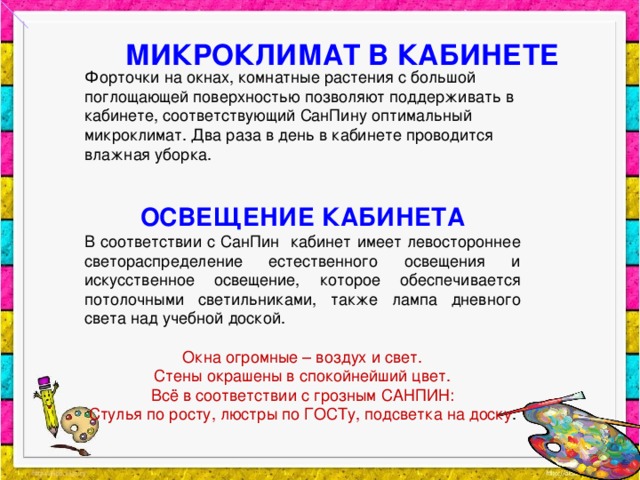 МИКРОКЛИМАТ В КАБИНЕТЕ Форточки на окнах, комнатные растения с большой поглощающей поверхностью позволяют поддерживать в кабинете, соответствующий СанПину оптимальный микроклимат. Два раза в день в кабинете проводится влажная уборка. ОСВЕЩЕНИЕ КАБИНЕТА В соответствии с СанПин кабинет имеет левостороннее светораспределение естественного освещения и искусственное освещение, которое обеспечивается потолочными светильниками, также лампа дневного света над учебной доской. Окна огромные – воздух и свет.  Стены окрашены в спокойнейший цвет.  Всё в соответствии с грозным САНПИН:  Стулья по росту, люстры по ГОСТу, подсветка на доску .