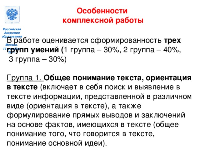 Особенности комплексной работы  В работе оценивается сформированность трех групп умений ( 1 группа – 30%, 2 группа – 40%,  3 группа – 30%) Группа 1. Общее понимание текста, ориентация в тексте (включает в себя поиск и выявление в тексте информации, представленной в различном виде (ориентация в тексте), а также формулирование прямых выводов и заключений на основе фактов, имеющихся в тексте (общее понимание того, что говорится в тексте, понимание основной идеи).