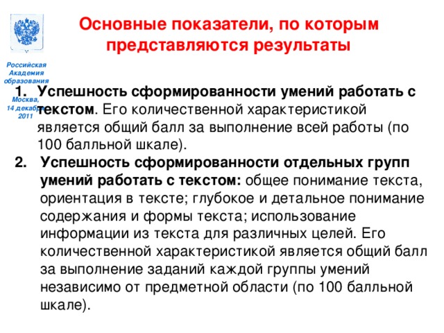 Основные показатели, по которым представляются результаты  Успешность сформированности умений работать с текстом . Его количественной характеристикой является общий балл за выполнение всей работы (по 100 балльной шкале). Успешность сформированности отдельных групп умений работать с текстом: общее понимание текста, ориентация в тексте; глубокое и детальное понимание содержания и формы текста; использование информации из текста для различных целей. Его количественной характеристикой является общий балл за выполнение заданий каждой группы умений независимо от предметной области (по 100 балльной шкале).