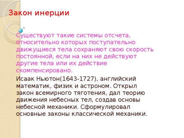 Закон инерции   Существуют такие системы отсчета, относительно которых поступательно движущиеся тела сохраняют свою скорость постоянной, если на них не действуют другие тела или их действие скомпенсировано. Исаак Ньютон(1643-1727), английский математик, физик и астроном. Открыл закон всемирного тяготения, дал теорию движения небесных тел, создав основы небесной механики. Сформулировал основные законы классической механики.