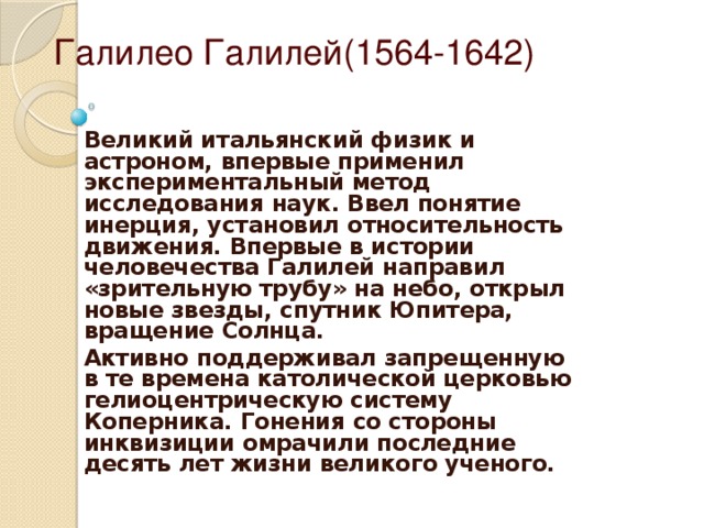 Галилео Галилей(1564-1642) Великий итальянский физик и астроном, впервые применил экспериментальный метод исследования наук. Ввел понятие инерция, установил относительность движения. Впервые в истории человечества Галилей направил «зрительную трубу» на небо, открыл новые звезды, спутник Юпитера, вращение Солнца. Активно поддерживал запрещенную в те времена католической церковью гелиоцентрическую систему Коперника. Гонения со стороны инквизиции омрачили последние десять лет жизни великого ученого.