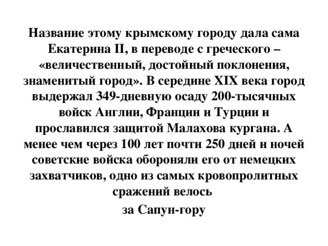 Название этому крымскому городу дала сама Екатерина II, в переводе с греческого – «величественный, достойный поклонения, знаменитый город». В середине XIX века город выдержал 349-дневную осаду 200-тысячных войск Англии, Франции и Турции и прославился защитой Малахова кургана. А менее чем через 100 лет почти 250 дней и ночей советские войска обороняли его от немецких захватчиков, одно из самых кровопролитных сражений велось за Сапун-гору