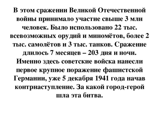 В этом сражении Великой Отечественной войны принимало участие свыше 3 млн человек. Было использовано 22 тыс. всевозможных орудий и миномётов, более 2 тыс. самолётов и 3 тыс. танков. Сражение длилось 7 месяцев – 203 дня и ночи. Именно здесь советские войска нанесли первое крупное поражение фашистской Германии, уже 5 декабря 1941 года начав контрнаступление. За какой город-герой шла эта битва.