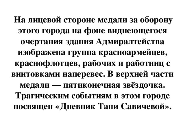 На лицевой стороне медали за оборону этого города на фоне виднеющегося очертания здания Адмиралтейства изображена группа красноармейцев, краснофлотцев, рабочих и работниц с винтовками наперевес. В верхней части медали — пятиконечная звёздочка. Трагическим событиям в этом городе посвящен «Дневник Тани Савичевой».