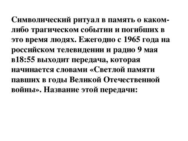 Символический ритуал в память о каком-либо трагическом событии и погибших в это время людях. Ежегодно с 1965 года на российском телевидении и радио 9 мая в18:55 выходит передача, которая начинается словами «Светлой памяти павших в годы Великой Отечественной войны». Название этой передачи: