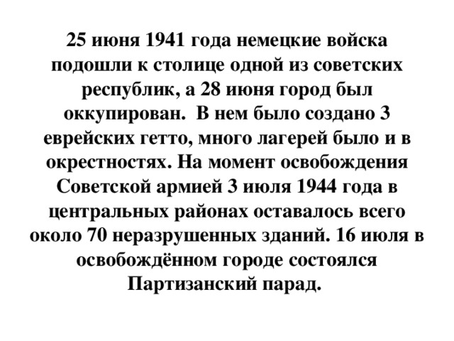 25 июня 1941 года немецкие войска подошли к столице одной из советских республик, а 28 июня город был оккупирован. В нем было создано 3 еврейских гетто, много лагерей было и в окрестностях. На момент освобождения Советской армией 3 июля 1944 года в центральных районах оставалось всего около 70 неразрушенных зданий. 16 июля в освобождённом городе состоялся Партизанский парад.