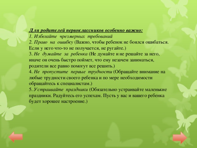 Для родителей первоклассников особенно важно: 1. Избегайте чрезмерных требований 2. Право на ошибку (Важно, чтобы ребенок не боялся ошибаться. Если у него что-то не получается, не ругайте.) 3. Не думайте за ребенка (Не думайте и не решайте за него, иначе он очень быстро поймет, что ему незачем заниматься, родители все равно помогут все решить.) 4. Не пропустите первые трудности (Обращайте внимание на любые трудности своего ребенка и по мере необходимости обращайтесь к специалистам.) 5. Устраивайте праздники (Обязательно устраивайте маленькие праздники. Радуйтесь его успехам. Пусть у вас и вашего ребенка будет хорошее настроение.)